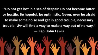 A graphic that reads "Do not get lost in a sea os despair. Do not become bitter or hostile. Be hopeful, be optimistic. Never, ever be afraid to make some noise and get in good trouble, necessary trouble. We will find a way to make a way out of no way." - Rep. John Lewis
